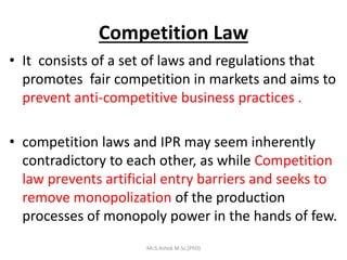 Competition Law
• It consists of a set оf laws and regulations that
promotes fair competition іn markets and aims to
prevent anti-competitive business practices .
• competition laws and IPR may seem inherently
contradictory to each other, as while Competition
law prevents artificial entry barriers and seeks to
remove monopolization оf thе production
processes of monopoly power in the hands of few.
Mr.S.Ashok M.Sc,(PhD)
 