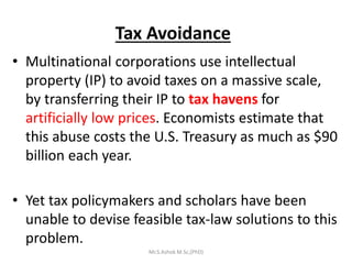 Tax Avoidance
• Multinational corporations use intellectual
property (IP) to avoid taxes on a massive scale,
by transferring their IP to tax havens for
artificially low prices. Economists estimate that
this abuse costs the U.S. Treasury as much as $90
billion each year.
• Yet tax policymakers and scholars have been
unable to devise feasible tax-law solutions to this
problem.
Mr.S.Ashok M.Sc,(PhD)
 