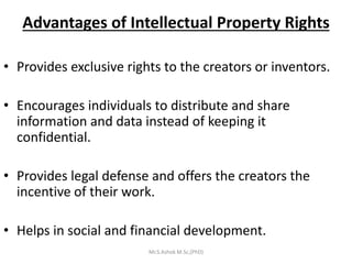 Advantages of Intellectual Property Rights
• Provides exclusive rights to the creators or inventors.
• Encourages individuals to distribute and share
information and data instead of keeping it
confidential.
• Provides legal defense and offers the creators the
incentive of their work.
• Helps in social and financial development.
Mr.S.Ashok M.Sc,(PhD)
 