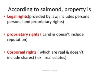 According to salmond, property is
• Legal rights(provided by law, includes persons
personal and proprietary rights)
• proprietary rights ( Land & doesn’t include
reputation)
• Corporeal rights ( which are real & doesn’t
include shares) ( ex : real estates)
Mr.S.Ashok M.Sc,(PhD)
 
