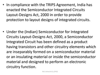 • In compliance with the TRIPS Agreement, India has
enacted the Semiconductor Integrated Circuits
Layout-Designs Act, 2000 in order to provide
protection to layout designs of integrated circuits.
• Under the (Indian) Semiconductor for Integrated
Circuits Layout-Designs Act, 2000, a Semiconductor
Integrated Circuit has been defined as a product
having transistors and other circuitry elements which
are inseparably formed on a semiconductor material
or an insulating material or inside the semiconductor
material and designed to perform an electronic
circuitry function.
Mr.S.Ashok M.Sc,(PhD)
 