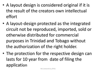 • A layout design is considered original if it is
the result of the creators own intellectual
effort
• A layout-design protected as the integrated
circuit not be reproduced, imported, sold or
otherwise distributed for commercial
purposes in Trinidad and Tobago without
the authorization of the right holder.
• The protection for the respective design can
lasts for 10 year from date of filing the
application
Mr.S.Ashok M.Sc,(PhD)
 