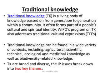 Traditional knowledge
• Traditional knowledge (TK) is a living body of
knowledge passed on from generation to generation
within a community. It often forms part of a people’s
cultural and spiritual identity. WIPO's program on TK
also addresses traditional cultural expressions (TCEs)
• Traditional knowledge can be found in a wide variety
of contexts, including: agricultural, scientific,
technical, ecological and medicinal knowledge as
well as biodiversity-related knowledge.
• TK are broad and diverse, the IP issues break down
into two key themes:
Mr.S.Ashok M.Sc,(PhD)
 