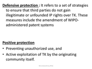 Defensive protection : It refers to a set of strategies
to ensure that third parties do not gain
illegitimate or unfounded IP rights over TK. These
measures include the amendment of WIPO-
administered patent systems
Positive protection
• Preventing unauthorized use, and
• Active exploitation of TK by the originating
community itself.
Mr.S.Ashok M.Sc,(PhD)
 