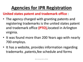 Agencies for IPR Registration
United states patent and trademark office :
• The agency charged with granting patents and
registering trademarks is the united states patent
and trademark office (PTO),located in Arlington
virginia.
• It was found more than 200 Years ago with nearly
700 employs.
• It has a website, provides information regarding
trademarks ,patents,fee schedule and forms
Mr.S.Ashok M.Sc,(PhD)
 