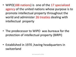 • WIPO(188 nations) is one of the 17 specialized
agency of the united nations whose purpose is to
promote intellectual property throughout the
world and administer 26 treaties dealing with
intellectual property
• The predecessor to WIPO was bureaux for the
protection of intellectual property (BIRPI)
• Established in 1970 ,having headquarters in
switzerland
Mr.S.Ashok M.Sc,(PhD)
 