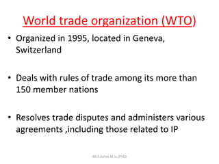 World trade organization (WTO)
• Organized in 1995, located in Geneva,
Switzerland
• Deals with rules of trade among its more than
150 member nations
• Resolves trade disputes and administers various
agreements ,including those related to IP
Mr.S.Ashok M.Sc,(PhD)
 