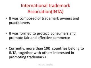 International trademark
Association(INTA)
• It was composed of trademark owners and
practitioners
• It was formed to protect consumers and
promote fair and effective commerce
• Currently, more than 190 countries belong to
INTA, together with others interested in
promoting trademarks
Mr.S.Ashok M.Sc,(PhD)
 