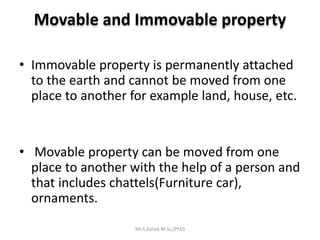 Movable and Immovable property
• Immovable property is permanently attached
to the earth and cannot be moved from one
place to another for example land, house, etc.
• Movable property can be moved from one
place to another with the help of a person and
that includes chattels(Furniture car),
ornaments.
Mr.S.Ashok M.Sc,(PhD)
 