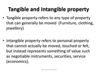 Tangible and Intangible property
• Tangible property refers to any type of property
that can generally be moved (Furniture, clothing,
jewellery)
• Intangible property refers to personal property
that cannot actually be moved, touched or felt,
but instead represents something of value such
as negotiable instruments, securities, service
(economics),
Mr.S.Ashok M.Sc,(PhD)
 