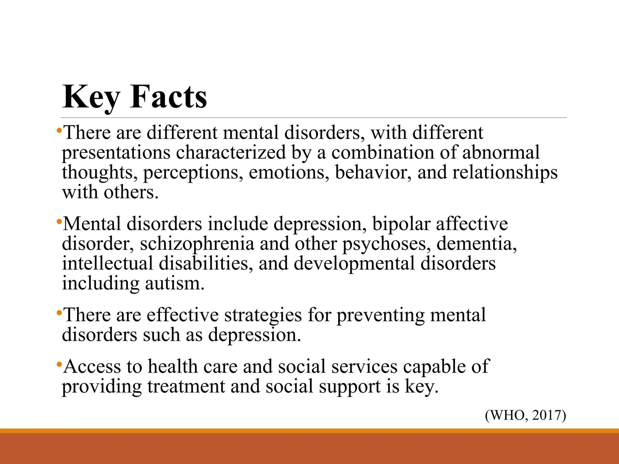 Key Facts
•There are different mental disorders, with different
presentations characterized by a combination of abnormal
thoughts, perceptions, emotions, behavior, and relationships
with others.
•Mental disorders include depression, bipolar affective
disorder, schizophrenia and other psychoses, dementia,
intellectual disabilities, and developmental disorders
including autism.
•There are effective strategies for preventing mental
disorders such as depression.
•Access to health care and social services capable of
providing treatment and social support is key.
(WHO, 2017)
 