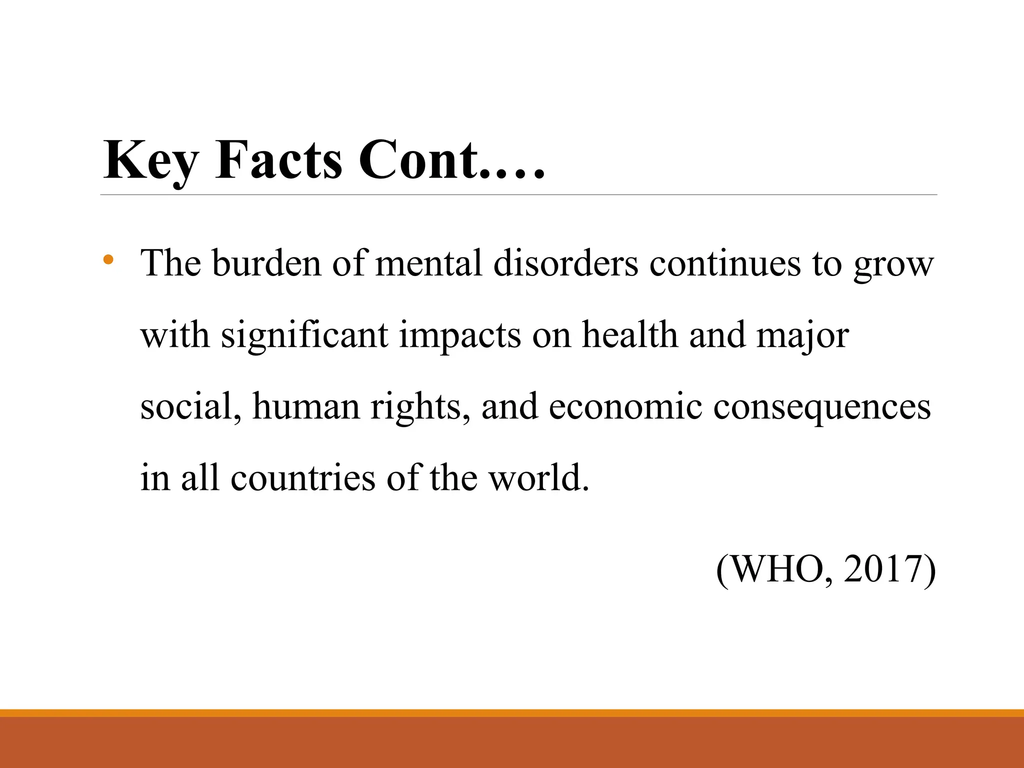 Key Facts Cont.…
• The burden of mental disorders continues to grow
with significant impacts on health and major
social, human rights, and economic consequences
in all countries of the world.
(WHO, 2017)
 