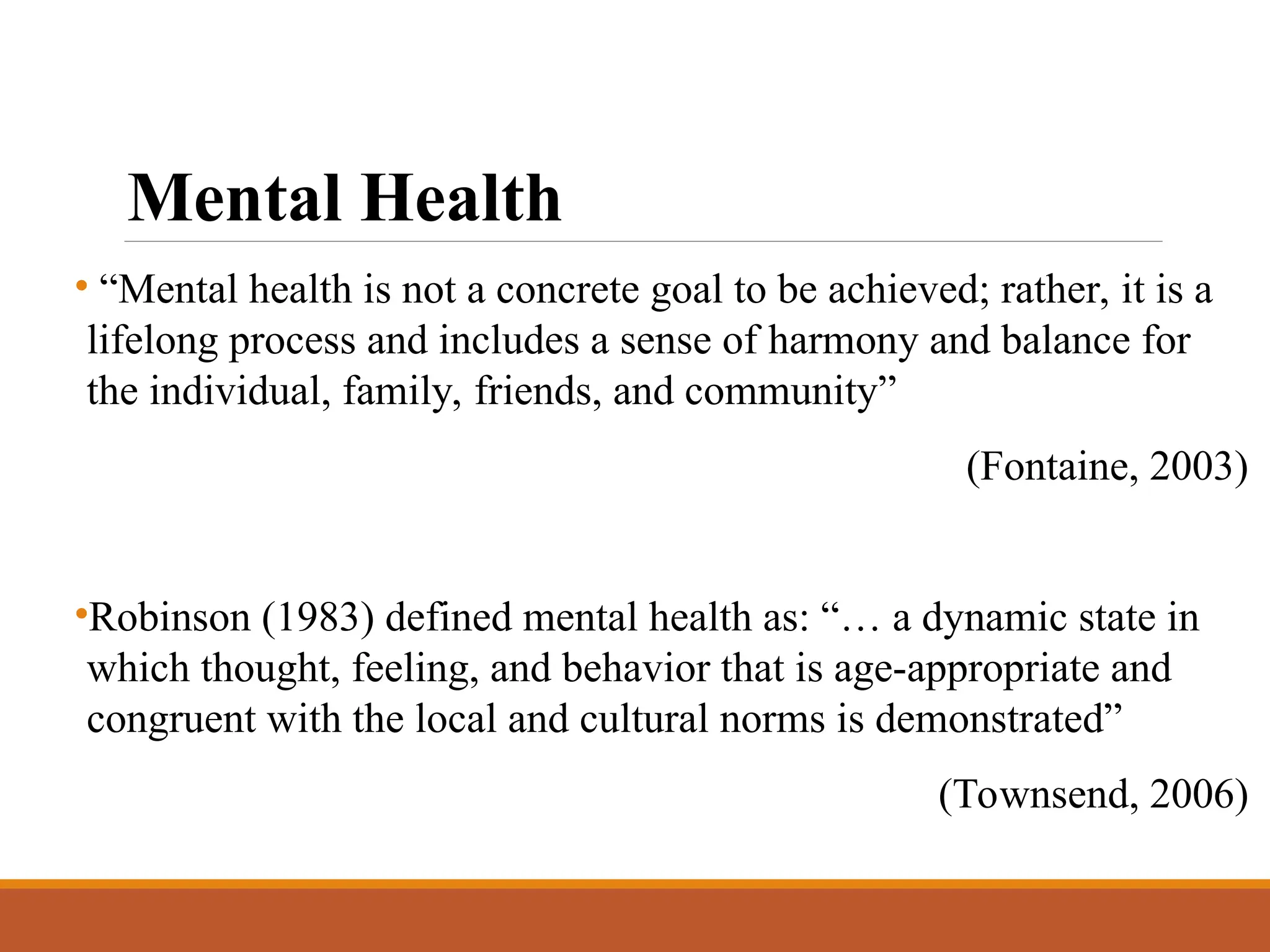 Mental Health
• “Mental health is not a concrete goal to be achieved; rather, it is a
lifelong process and includes a sense of harmony and balance for
the individual, family, friends, and community”
(Fontaine, 2003)
•Robinson (1983) defined mental health as: “… a dynamic state in
which thought, feeling, and behavior that is age-appropriate and
congruent with the local and cultural norms is demonstrated”
(Townsend, 2006)
 