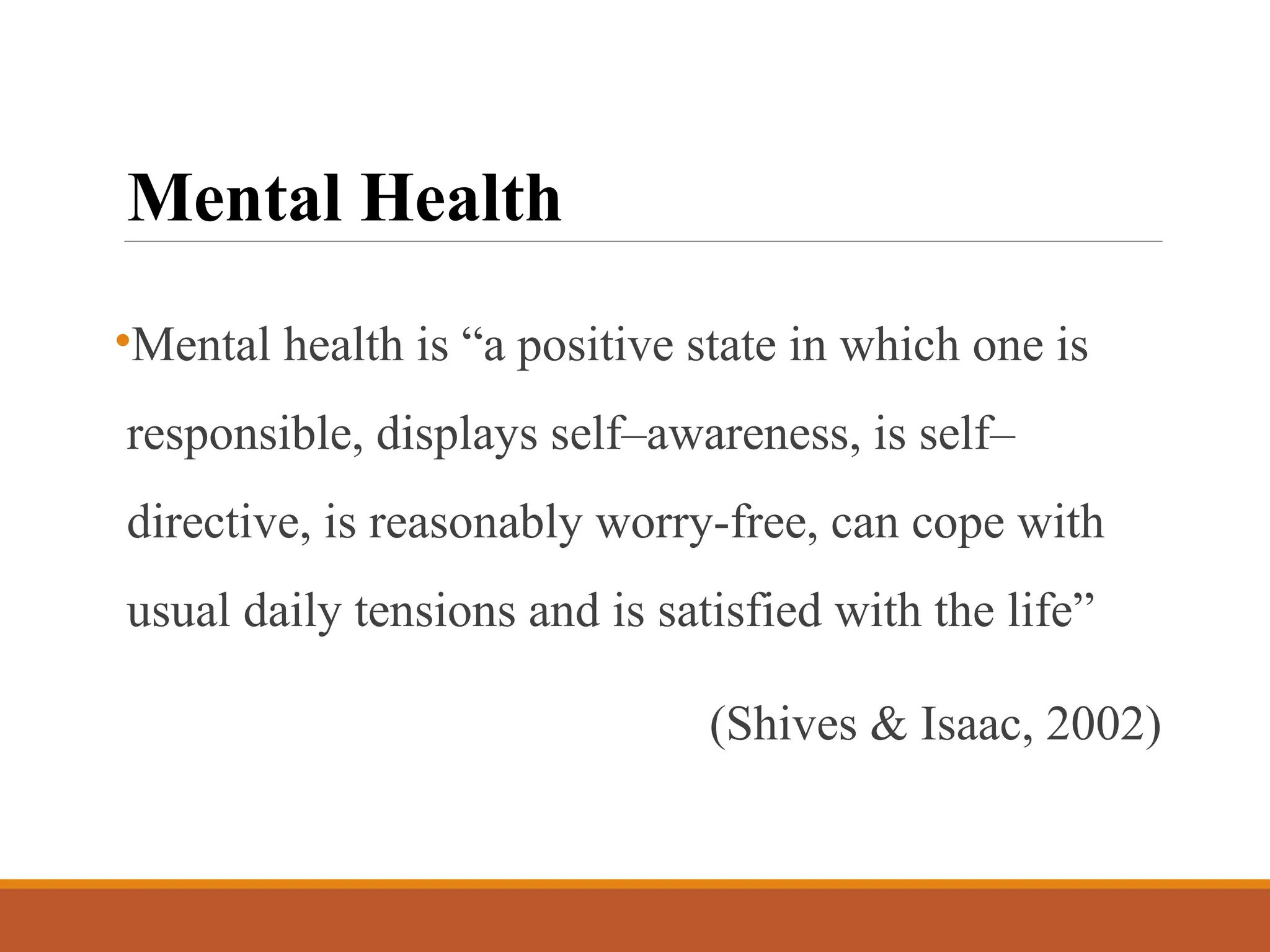 Mental Health
•Mental health is “a positive state in which one is
responsible, displays self–awareness, is self–
directive, is reasonably worry-free, can cope with
usual daily tensions and is satisfied with the life”
(Shives & Isaac, 2002)
 