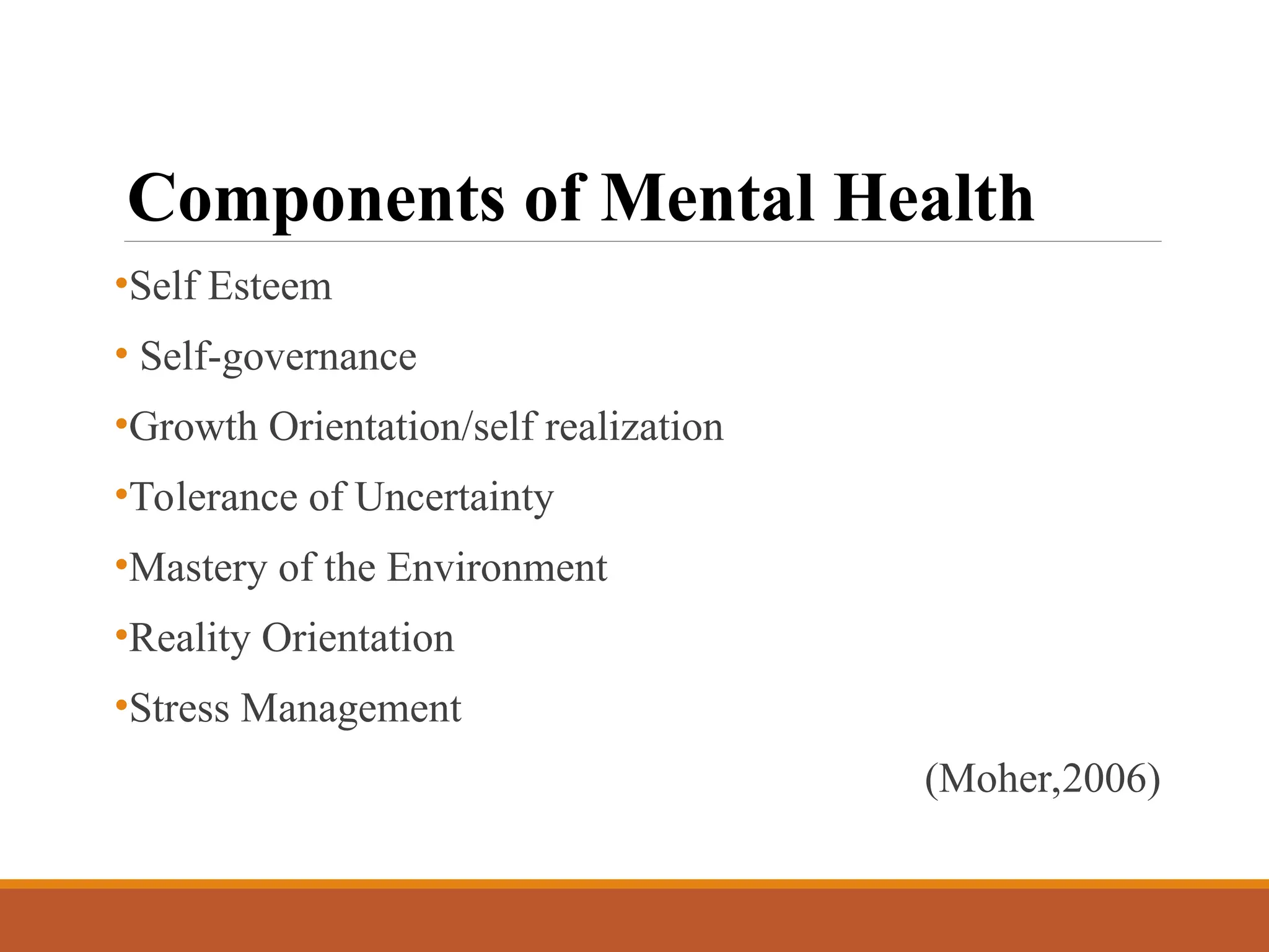 Components of Mental Health
•Self Esteem
• Self-governance
•Growth Orientation/self realization
•Tolerance of Uncertainty
•Mastery of the Environment
•Reality Orientation
•Stress Management
(Moher,2006)
 