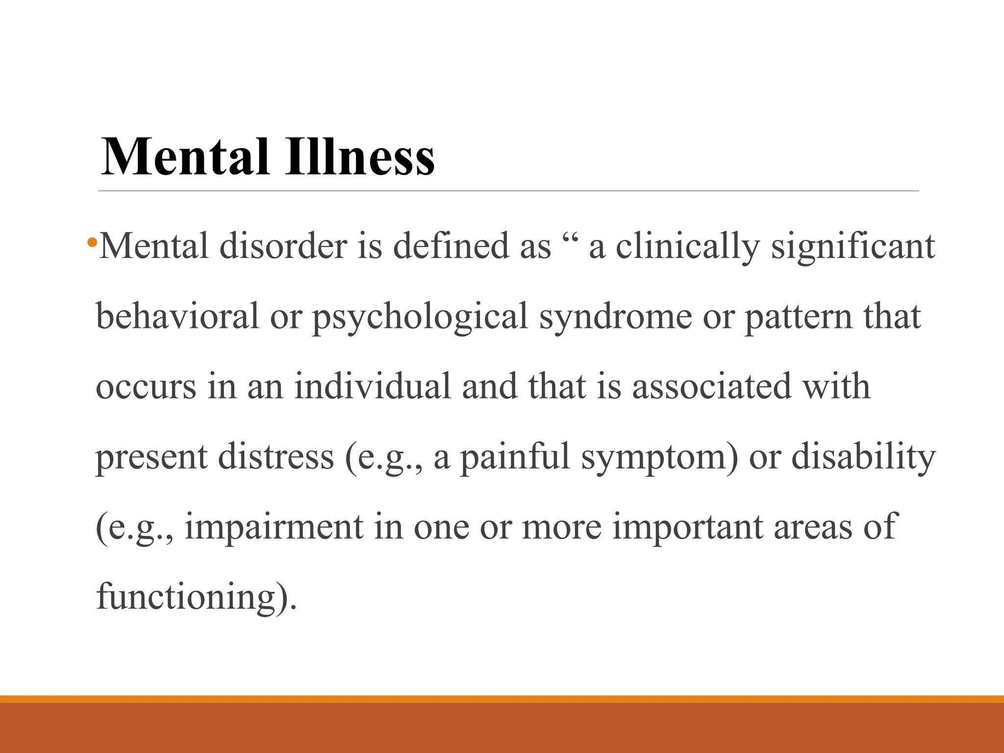 Mental Illness
•Mental disorder is defined as “ a clinically significant
behavioral or psychological syndrome or pattern that
occurs in an individual and that is associated with
present distress (e.g., a painful symptom) or disability
(e.g., impairment in one or more important areas of
functioning).
 