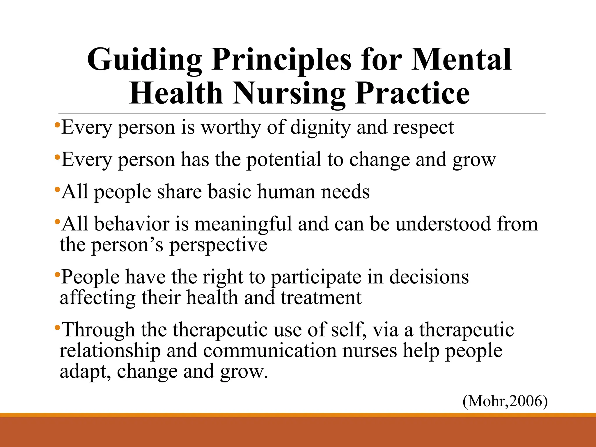 Guiding Principles for Mental
Health Nursing Practice
•Every person is worthy of dignity and respect
•Every person has the potential to change and grow
•All people share basic human needs
•All behavior is meaningful and can be understood from
the person’s perspective
•People have the right to participate in decisions
affecting their health and treatment
•Through the therapeutic use of self, via a therapeutic
relationship and communication nurses help people
adapt, change and grow.
(Mohr,2006)
 