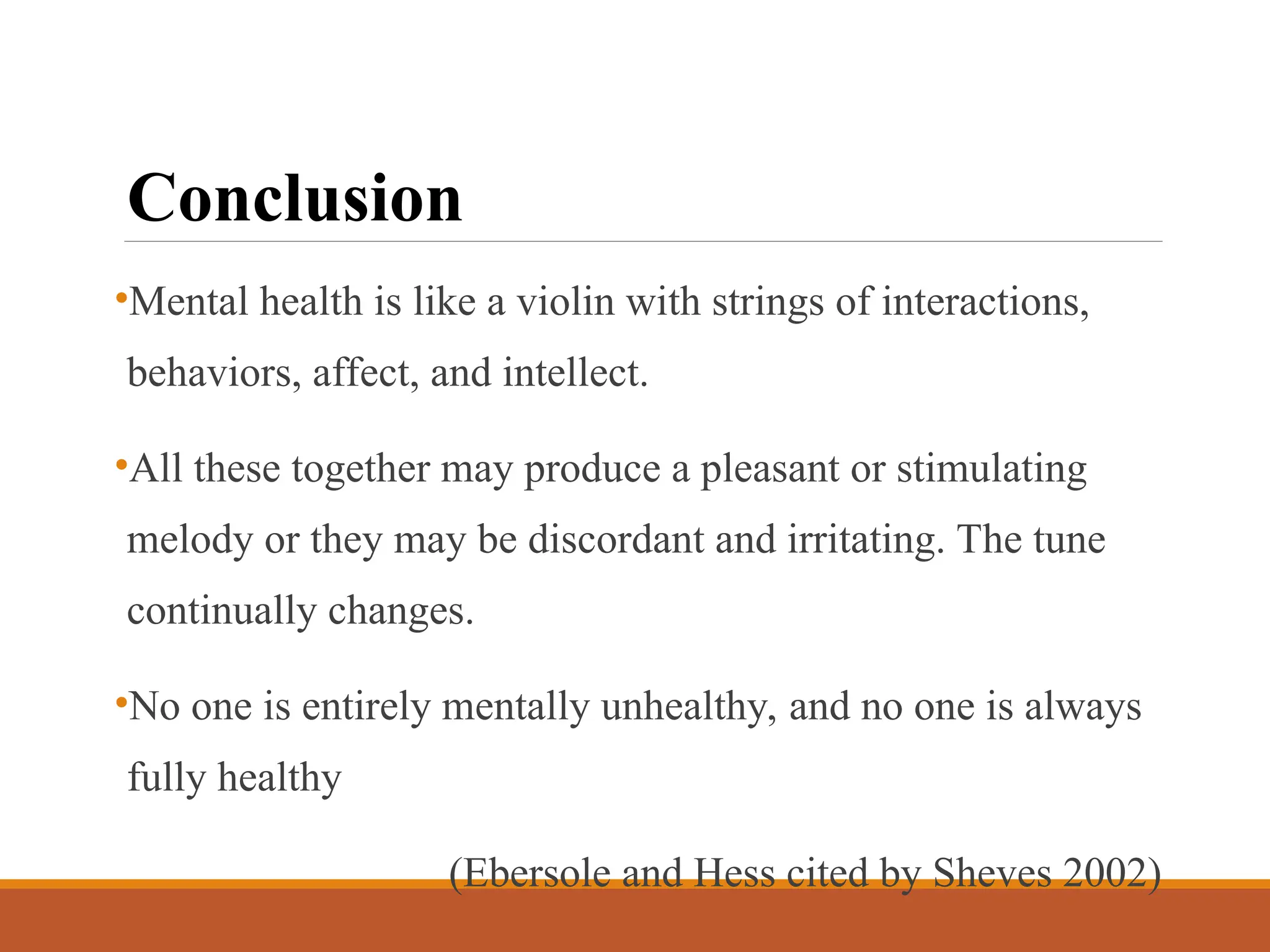 Conclusion
•Mental health is like a violin with strings of interactions,
behaviors, affect, and intellect.
•All these together may produce a pleasant or stimulating
melody or they may be discordant and irritating. The tune
continually changes.
•No one is entirely mentally unhealthy, and no one is always
fully healthy
(Ebersole and Hess cited by Sheves 2002)
 