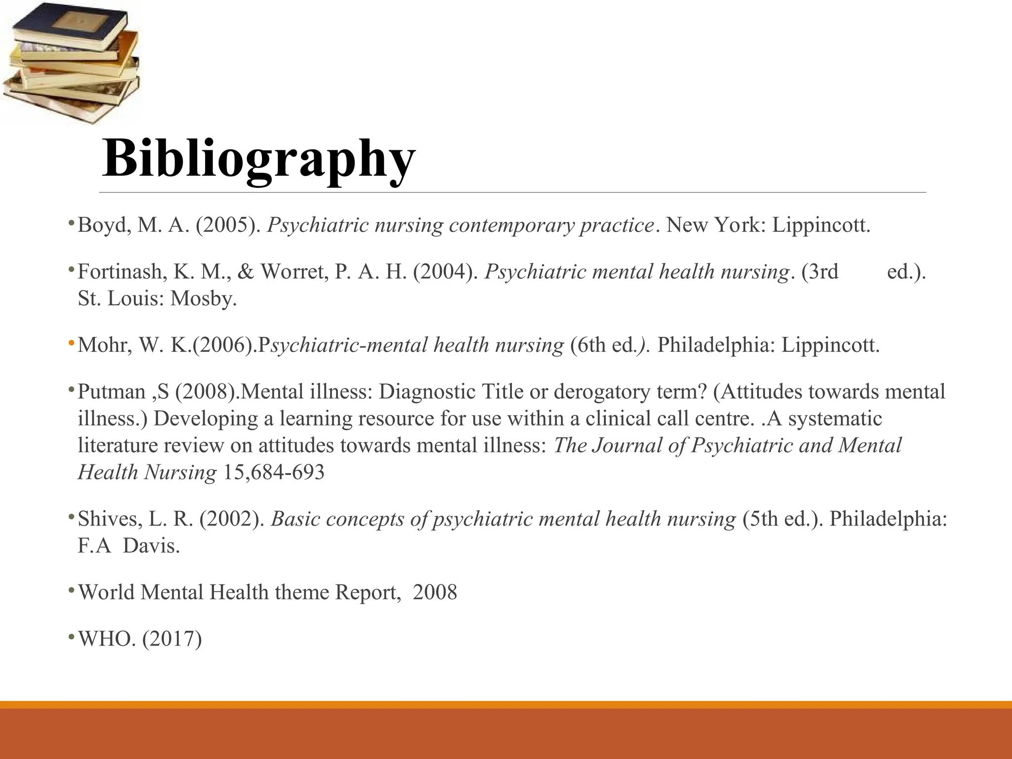 Bibliography
•Boyd, M. A. (2005). Psychiatric nursing contemporary practice. New York: Lippincott.
•Fortinash, K. M., & Worret, P. A. H. (2004). Psychiatric mental health nursing. (3rd ed.).
St. Louis: Mosby.
•Mohr, W. K.(2006).Psychiatric-mental health nursing (6th ed.). Philadelphia: Lippincott.
•Putman ,S (2008).Mental illness: Diagnostic Title or derogatory term? (Attitudes towards mental
illness.) Developing a learning resource for use within a clinical call centre. .A systematic
literature review on attitudes towards mental illness: The Journal of Psychiatric and Mental
Health Nursing 15,684-693
•Shives, L. R. (2002). Basic concepts of psychiatric mental health nursing (5th ed.). Philadelphia:
F.A Davis.
•World Mental Health theme Report, 2008
•WHO. (2017)
 
