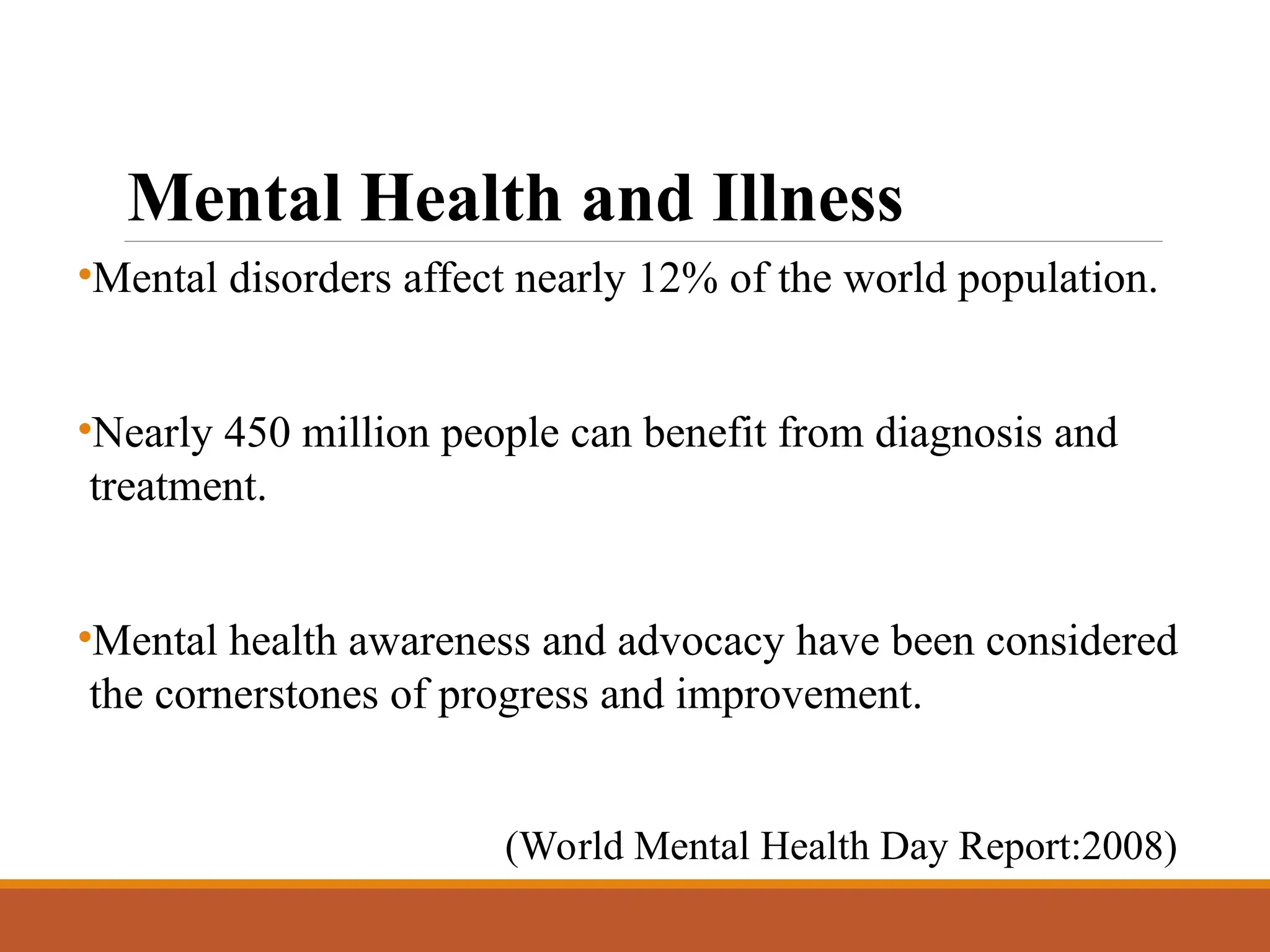 Mental Health and Illness
•Mental disorders affect nearly 12% of the world population.
•Nearly 450 million people can benefit from diagnosis and
treatment.
•Mental health awareness and advocacy have been considered
the cornerstones of progress and improvement.
(World Mental Health Day Report:2008)
 