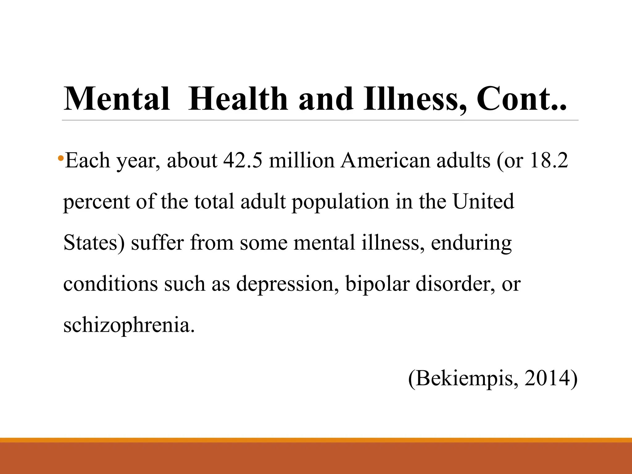 Mental Health and Illness, Cont..
•Each year, about 42.5 million American adults (or 18.2
percent of the total adult population in the United
States) suffer from some mental illness, enduring
conditions such as depression, bipolar disorder, or
schizophrenia.
(Bekiempis, 2014)
 