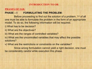 INTRODUCTION TO OR
PHASES OF O.R:
PHASE – I FORMULATING THE PROBLEM:
Before proceeding to find out the solution of a problem, 1st
of all
one must be able to formulate the problem in the form of an appropriate
model. To do so, the following information will be required.
i) What has to be decision?
ii) What are the objectives?
iii) What are the ranges of controlled variables?
iv) What are the uncontrolled variables that may affect the possible
solutions?
v) What are the restrictions or constraints on the variables?
Since wrong formulation cannot yield a right decision, one must
be considerably careful while execution this phase.
 