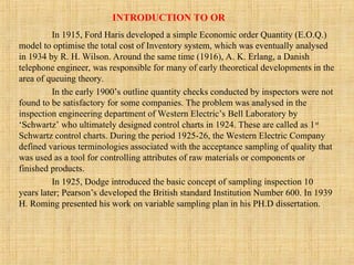 INTRODUCTION TO OR
In 1915, Ford Haris developed a simple Economic order Quantity (E.O.Q.)
model to optimise the total cost of Inventory system, which was eventually analysed
in 1934 by R. H. Wilson. Around the same time (1916), A. K. Erlang, a Danish
telephone engineer, was responsible for many of early theoretical developments in the
area of queuing theory.
In the early 1900’s outline quantity checks conducted by inspectors were not
found to be satisfactory for some companies. The problem was analysed in the
inspection engineering department of Western Electric’s Bell Laboratory by
‘Schwartz’ who ultimately designed control charts in 1924. These are called as 1st
Schwartz control charts. During the period 1925-26, the Western Electric Company
defined various terminologies associated with the acceptance sampling of quality that
was used as a tool for controlling attributes of raw materials or components or
finished products.
In 1925, Dodge introduced the basic concept of sampling inspection 10
years later; Pearson’s developed the British standard Institution Number 600. In 1939
H. Roming presented his work on variable sampling plan in his PH.D dissertation.
 