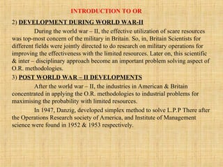 INTRODUCTION TO OR
2) DEVELOPMENT DURING WORLD WAR-II
During the world war – II, the effective utilization of scare resources
was top-most concern of the military in Britain. So, in, Britain Scientists for
different fields were jointly directed to do research on military operations for
improving the effectiveness with the limited resources. Later on, this scientific
& inter – disciplinary approach become an important problem solving aspect of
O.R. methodologies.
3) POST WORLD WAR – II DEVELOPMENTS
After the world war – II, the industries in American & Britain
concentrated in applying the O.R. methodologies to industrial problems for
maximising the probability with limited resources.
In 1947, Danzig, developed simplex method to solve L.P.P There after
the Operations Research society of America, and Institute of Management
science were found in 1952 & 1953 respectively.
 