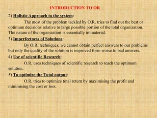 INTRODUCTION TO OR
2) Holistic Approach to the system:
The most of the problem tackled by O.R. tries to find out the best or
optimum decisions relative to large possible portion of the total organization.
The nature of the organization is essentially immaterial.
3) Imperfectness of Solutions:
By O.R. techniques, we cannot obtain perfect answers to our problems
but only the quality of the solution is improved form worse to bad answers.
4) Use of scientific Research:
O.R. uses techniques of scientific research to reach the optimum
solution.
5) To optimize the Total output:
O.R. tries to optimize total return by maximising the profit and
minimising the cost or loss.
 