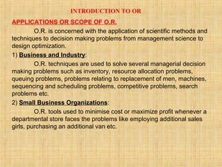 INTRODUCTION TO OR
APPLICATIONS OR SCOPE OF O.R.
O.R. is concerned with the application of scientific methods and
techniques to decision making problems from management science to
design optimization.
1) Business and Industry:
O.R. techniques are used to solve several managerial decision
making problems such as inventory, resource allocation problems,
queuing problems, problems relating to replacement of men, machines,
sequencing and scheduling problems, competitive problems, search
problems etc.
2) Small Business Organizations:
O.R. tools used to minimise cost or maximize profit whenever a
departmental store faces the problems like employing additional sales
girls, purchasing an additional van etc.
 