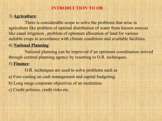 INTRODUCTION TO OR
3) Agriculture:
There is considerable scope to solve the problems that arise in
agriculture like problem of optimal distribution of water from known sources
like canal irrigation , problem of optimum allocation of land for various
suitable crops in accordance with climate conditions and available facilities.
4) National Planning:
National planning can be improved if an optimum coordination arrived
through cerntral planning agency by resorting to O.R. techniques.
5) Finance:
O.R. techniques are used to solve problems such as
a) Fore-casting on cash management and capital budgeting.
b) Long range corporate objectives of an institution.
c) Credit policies, credit risks etc.
 