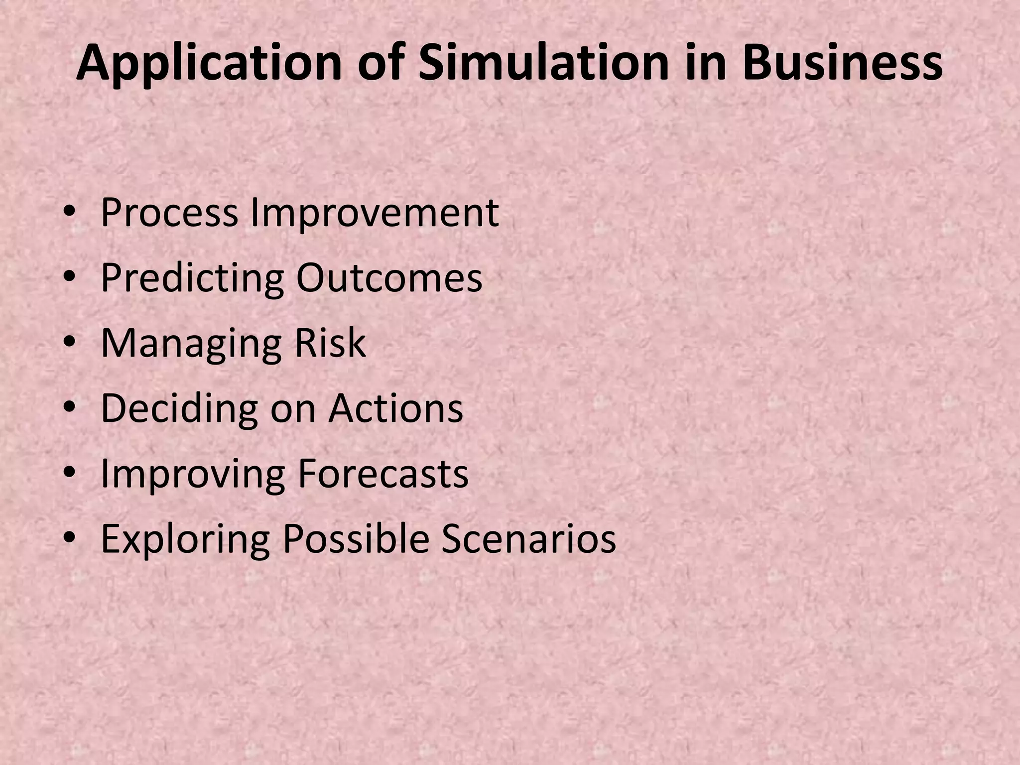 Application of Simulation in Business
• Process Improvement
• Predicting Outcomes
• Managing Risk
• Deciding on Actions
• Improving Forecasts
• Exploring Possible Scenarios
 