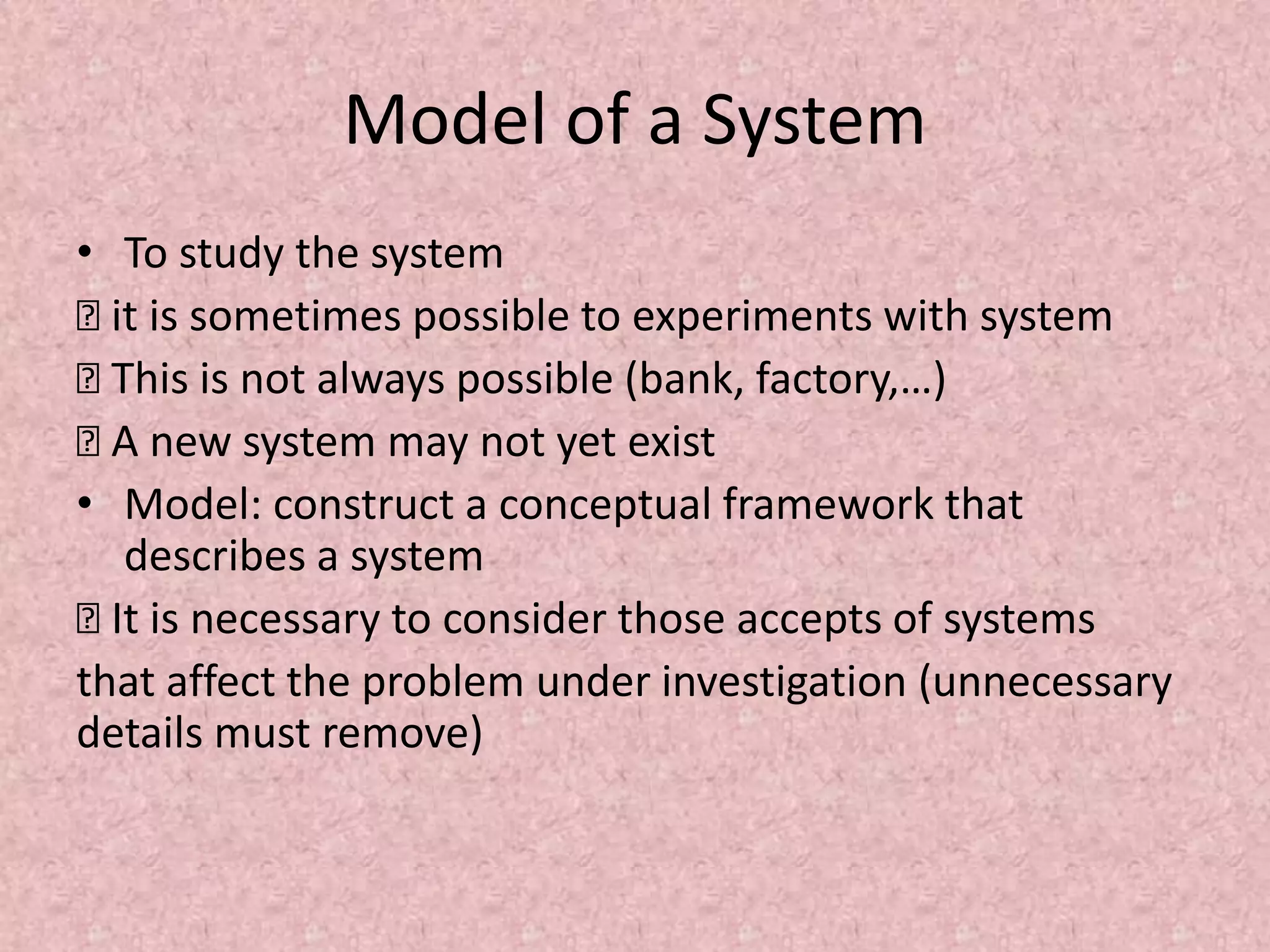 Model of a System
• To study the system
… it is sometimes possible to experiments with system
… This is not always possible (bank, factory,…)
… A new system may not yet exist
• Model: construct a conceptual framework that
describes a system
… It is necessary to consider those accepts of systems
that affect the problem under investigation (unnecessary
details must remove)
 