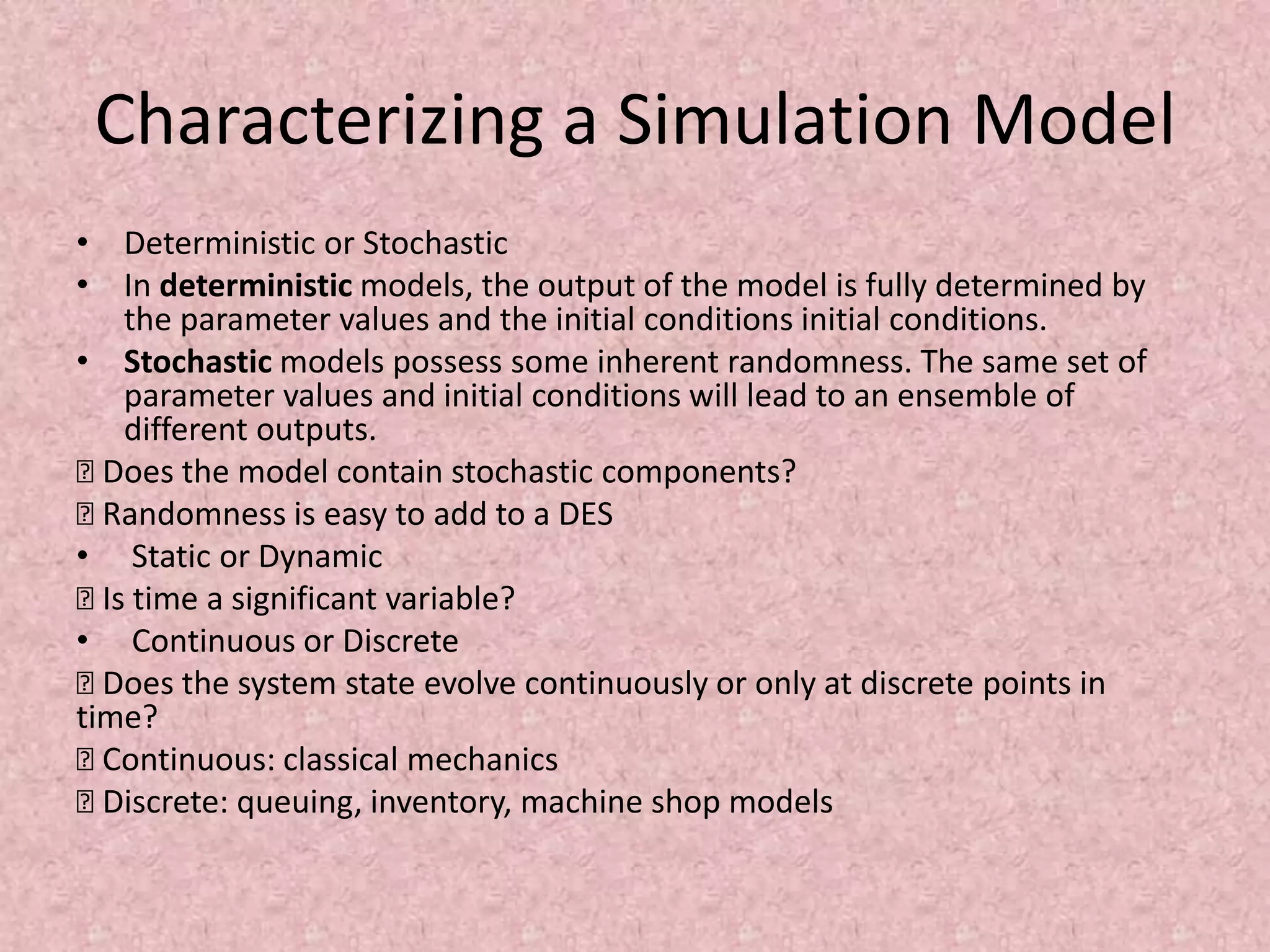 Characterizing a Simulation Model
• Deterministic or Stochastic
• In deterministic models, the output of the model is fully determined by
the parameter values and the initial conditions initial conditions.
• Stochastic models possess some inherent randomness. The same set of
parameter values and initial conditions will lead to an ensemble of
different outputs.
… Does the model contain stochastic components?
… Randomness is easy to add to a DES
• Static or Dynamic
… Is time a significant variable?
• Continuous or Discrete
… Does the system state evolve continuously or only at discrete points in
time?
… Continuous: classical mechanics
… Discrete: queuing, inventory, machine shop models
 