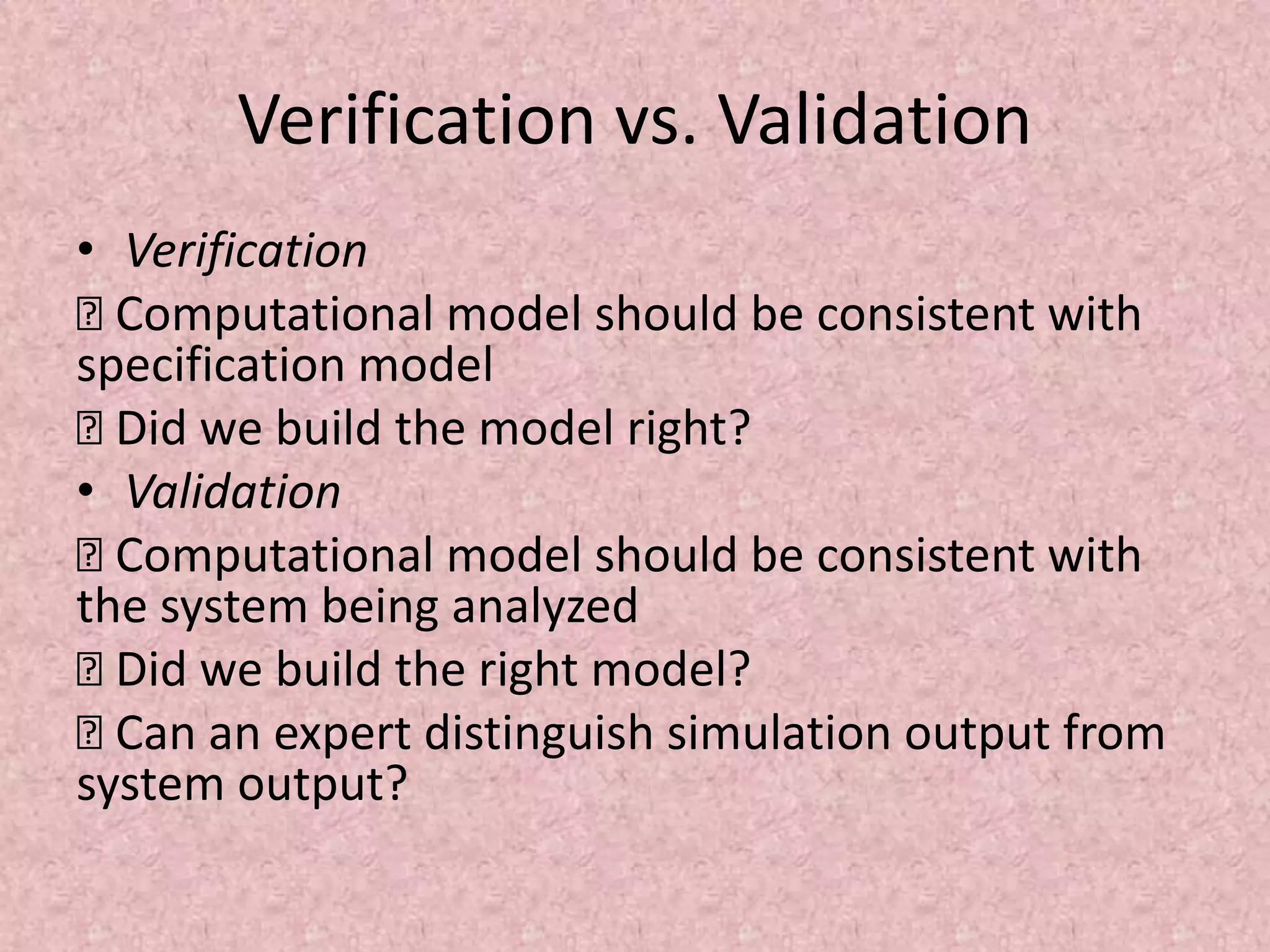 Verification vs. Validation
• Verification
… Computational model should be consistent with
specification model
… Did we build the model right?
• Validation
… Computational model should be consistent with
the system being analyzed
… Did we build the right model?
… Can an expert distinguish simulation output from
system output?
 