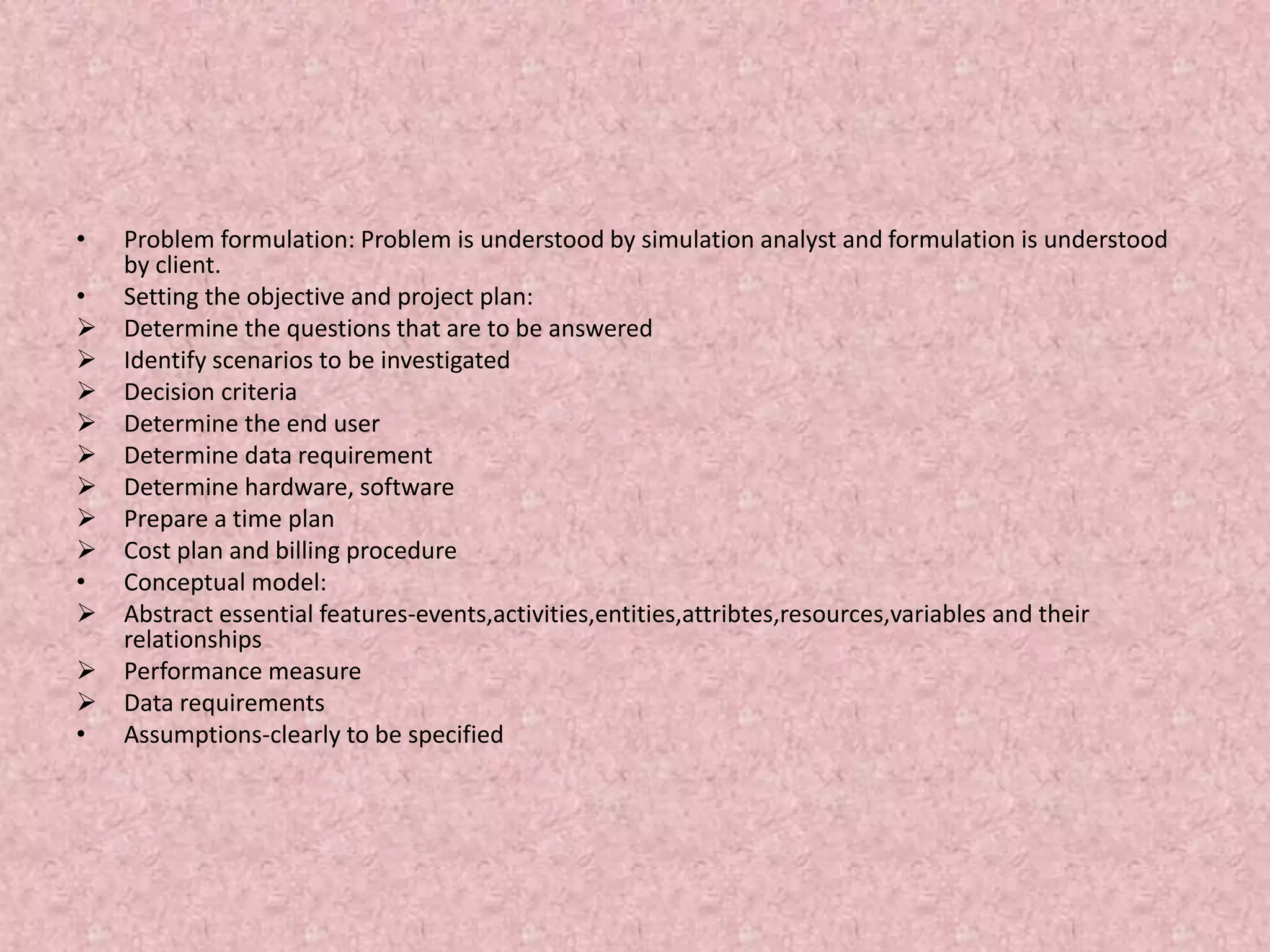 • Problem formulation: Problem is understood by simulation analyst and formulation is understood
by client.
• Setting the objective and project plan:
 Determine the questions that are to be answered
 Identify scenarios to be investigated
 Decision criteria
 Determine the end user
 Determine data requirement
 Determine hardware, software
 Prepare a time plan
 Cost plan and billing procedure
• Conceptual model:
 Abstract essential features-events,activities,entities,attribtes,resources,variables and their
relationships
 Performance measure
 Data requirements
• Assumptions-clearly to be specified
 