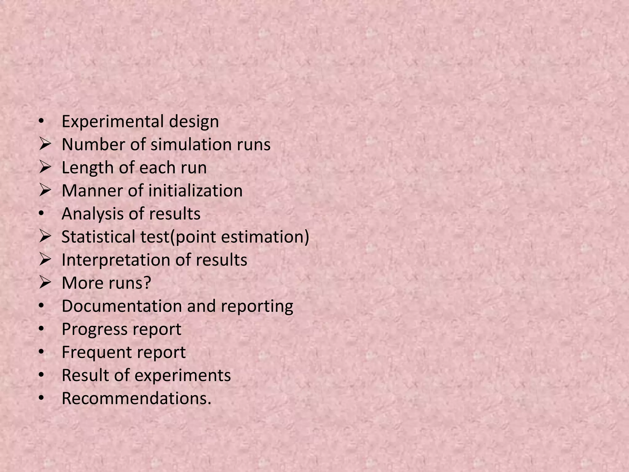 • Experimental design
 Number of simulation runs
 Length of each run
 Manner of initialization
• Analysis of results
 Statistical test(point estimation)
 Interpretation of results
 More runs?
• Documentation and reporting
• Progress report
• Frequent report
• Result of experiments
• Recommendations.
 