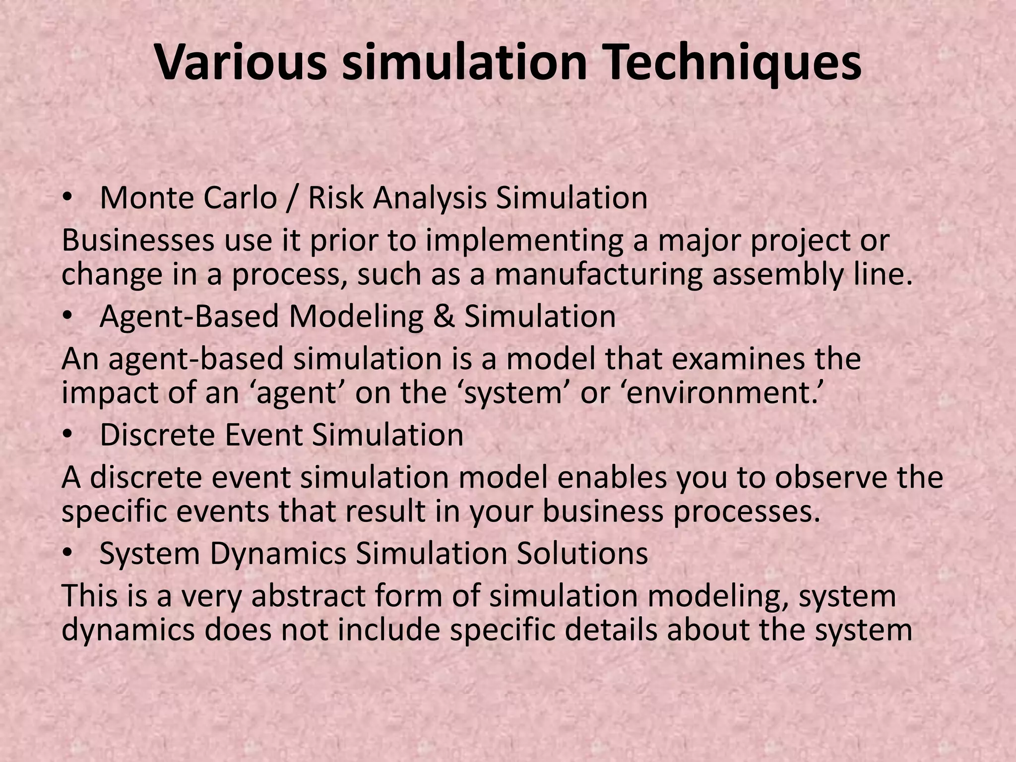Various simulation Techniques
• Monte Carlo / Risk Analysis Simulation
Businesses use it prior to implementing a major project or
change in a process, such as a manufacturing assembly line.
• Agent-Based Modeling & Simulation
An agent-based simulation is a model that examines the
impact of an ‘agent’ on the ‘system’ or ‘environment.’
• Discrete Event Simulation
A discrete event simulation model enables you to observe the
specific events that result in your business processes.
• System Dynamics Simulation Solutions
This is a very abstract form of simulation modeling, system
dynamics does not include specific details about the system
 