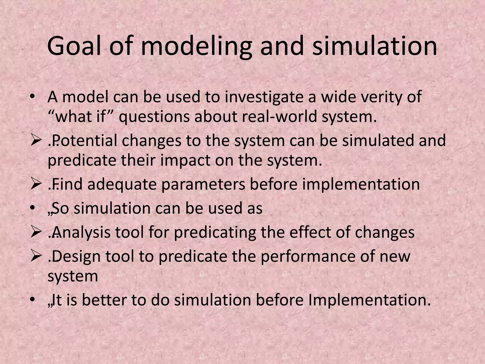 Goal of modeling and simulation
• A model can be used to investigate a wide verity of
“what if” questions about real-world system.
 …
Potential changes to the system can be simulated and
predicate their impact on the system.
 …
Find adequate parameters before implementation
• „So simulation can be used as
 …
Analysis tool for predicating the effect of changes
 …
Design tool to predicate the performance of new
system
• „It is better to do simulation before Implementation.
 