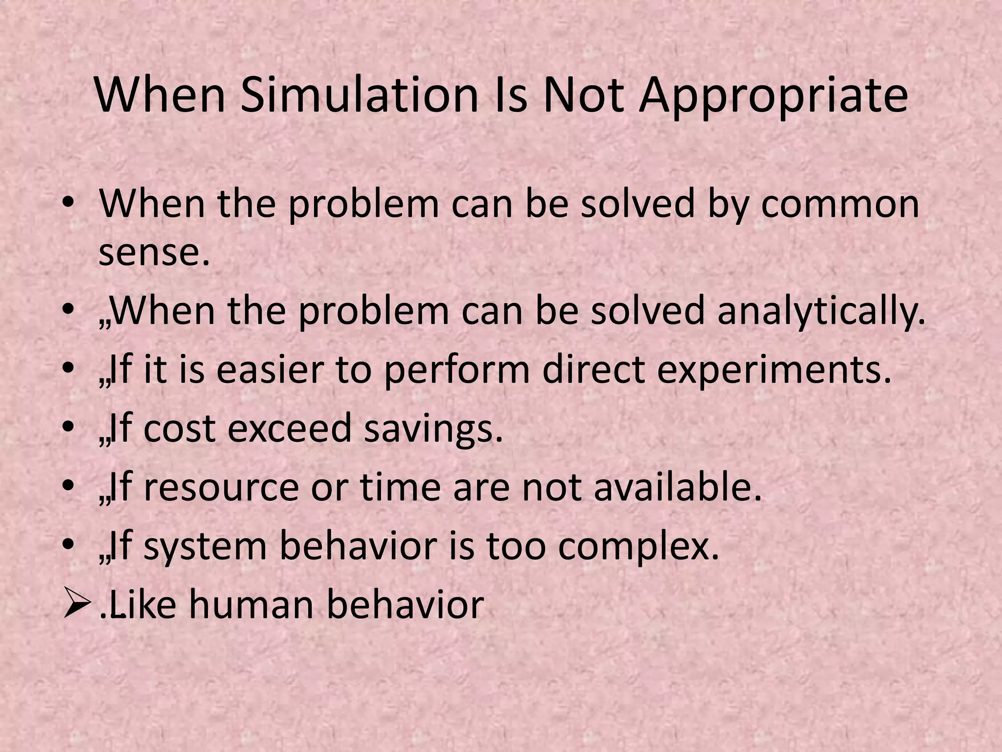 When Simulation Is Not Appropriate
• When the problem can be solved by common
sense.
• „When the problem can be solved analytically.
• „If it is easier to perform direct experiments.
• „If cost exceed savings.
• „If resource or time are not available.
• „If system behavior is too complex.
…
Like human behavior
 