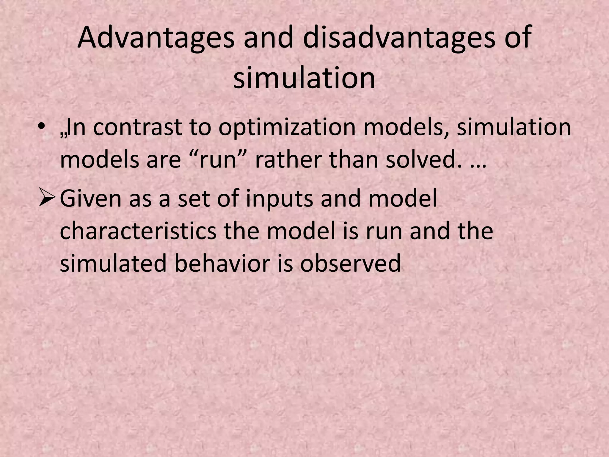 Advantages and disadvantages of
simulation
• „In contrast to optimization models, simulation
models are “run” rather than solved. …
Given as a set of inputs and model
characteristics the model is run and the
simulated behavior is observed
 