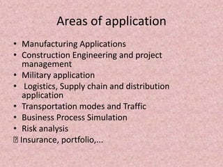 Areas of application
• Manufacturing Applications
• Construction Engineering and project
management
• Military application
• Logistics, Supply chain and distribution
application
• Transportation modes and Traffic
• Business Process Simulation
• Risk analysis
… Insurance, portfolio,...
 