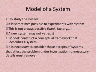 Model of a System
• To study the system
… it is sometimes possible to experiments with system
… This is not always possible (bank, factory,…)
… A new system may not yet exist
• Model: construct a conceptual framework that
describes a system
… It is necessary to consider those accepts of systems
that affect the problem under investigation (unnecessary
details must remove)
 