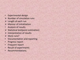 • Experimental design
 Number of simulation runs
 Length of each run
 Manner of initialization
• Analysis of results
 Statistical test(point estimation)
 Interpretation of results
 More runs?
• Documentation and reporting
• Progress report
• Frequent report
• Result of experiments
• Recommendations.
 