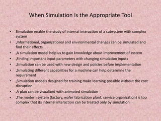 When Simulation Is the Appropriate Tool
• Simulation enable the study of internal interaction of a subsystem with complex
system
• „Informational, organizational and environmental changes can be simulated and
find their effects
• „A simulation model help us to gain knowledge about improvement of system
• „Finding important input parameters with changing simulation inputs
• „Simulation can be used with new design and policies before implementation
• „Simulating different capabilities for a machine can help determine the
requirement
• „Simulation models designed for training make learning possible without the cost
disruption
• „A plan can be visualized with animated simulation
• „The modern system (factory, wafer fabrication plant, service organization) is too
complex that its internal interaction can be treated only by simulation
 