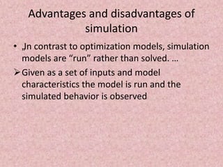 Advantages and disadvantages of
simulation
• „In contrast to optimization models, simulation
models are “run” rather than solved. …
Given as a set of inputs and model
characteristics the model is run and the
simulated behavior is observed
 