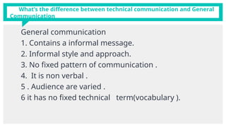 What’s the difference between technical communication and General
Communication
General communication
1. Contains a informal message.
2. Informal style and approach.
3. No fixed pattern of communication .
4. It is non verbal .
5 . Audience are varied .
6 it has no fixed technical term(vocabulary ).
 