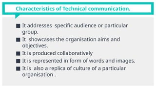 Characteristics of Technical communication.
■ It addresses specific audience or particular
group.
■ It showcases the organisation aims and
objectives.
■ It is produced collaboratively
■ It is represented in form of words and images.
■ It is also a replica of culture of a particular
organisation .
 