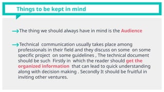 →The thing we should always have in mind is the Audience
→Technical communication usually takes place among
professionals in their field and they discuss on some on some
specific project on some guidelines , The technical document
should be such Firstly in which the reader should get the
organized information that can lead to quick understanding
along with decision making . Secondly It should be fruitful in
inviting other ventures.
Things to be kept in mind
 