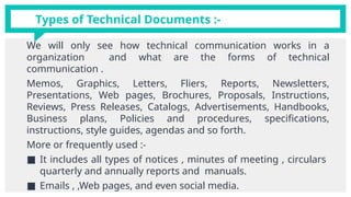 We will only see how technical communication works in a
organization and what are the forms of technical
communication .
Memos, Graphics, Letters, Fliers, Reports, Newsletters,
Presentations, Web pages, Brochures, Proposals, Instructions,
Reviews, Press Releases, Catalogs, Advertisements, Handbooks,
Business plans, Policies and procedures, specifications,
instructions, style guides, agendas and so forth.
More or frequently used :-
■ It includes all types of notices , minutes of meeting , circulars
quarterly and annually reports and manuals.
■ Emails , ,Web pages, and even social media.
Types of Technical Documents :-
 